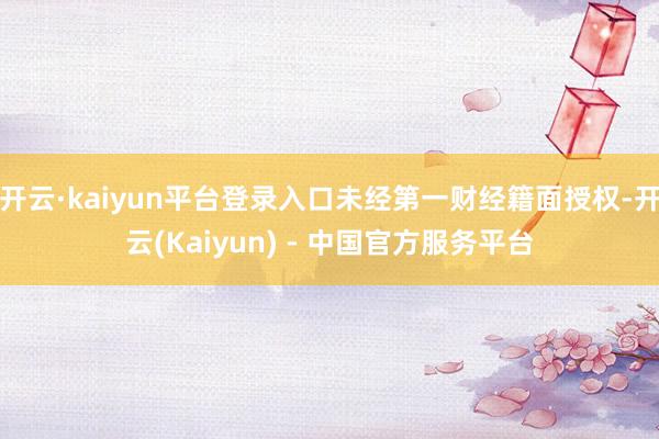 开云·kaiyun平台登录入口未经第一财经籍面授权-开云(Kaiyun) - 中国官方服务平台