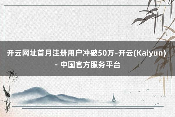开云网址首月注册用户冲破50万-开云(Kaiyun) - 中国官方服务平台