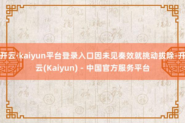 开云·kaiyun平台登录入口因未见奏效就挑动拔除-开云(Kaiyun) - 中国官方服务平台