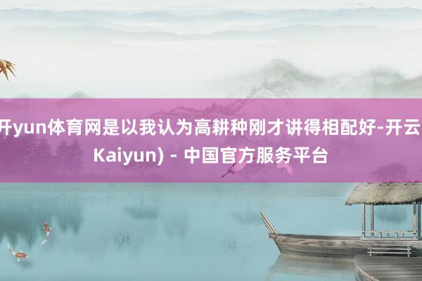 开yun体育网是以我认为高耕种刚才讲得相配好-开云(Kaiyun) - 中国官方服务平台