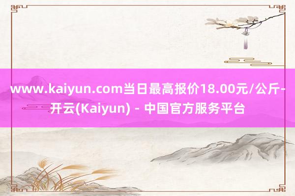 www.kaiyun.com当日最高报价18.00元/公斤-开云(Kaiyun) - 中国官方服务平台