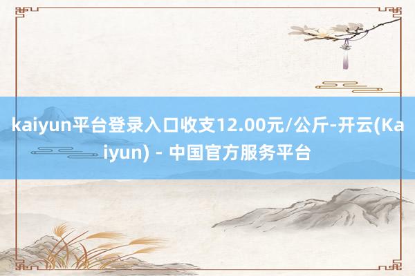 kaiyun平台登录入口收支12.00元/公斤-开云(Kaiyun) - 中国官方服务平台