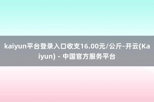 kaiyun平台登录入口收支16.00元/公斤-开云(Kaiyun) - 中国官方服务平台