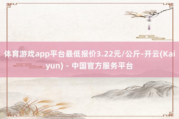 体育游戏app平台最低报价3.22元/公斤-开云(Kaiyun) - 中国官方服务平台