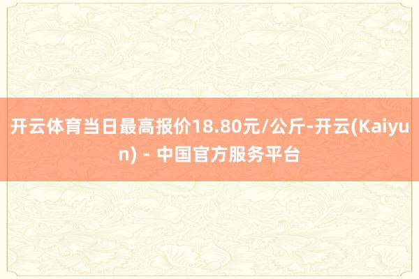 开云体育当日最高报价18.80元/公斤-开云(Kaiyun) - 中国官方服务平台