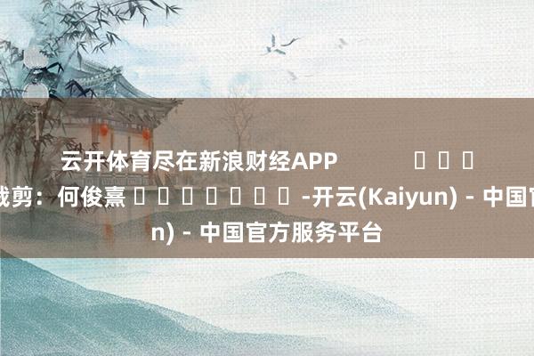 云开体育尽在新浪财经APP            						牵涉裁剪：何俊熹 							-开云(Kaiyun) - 中国官方服务平台