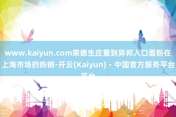 www.kaiyun.com荣德生庄重到异邦入口面粉在上海市场的热销-开云(Kaiyun) - 中国官方服务平台