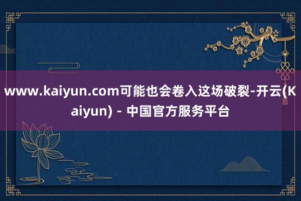 www.kaiyun.com可能也会卷入这场破裂-开云(Kaiyun) - 中国官方服务平台