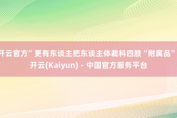 开云官方”更有东谈主把东谈主体裁科四肢“附属品”-开云(Kaiyun) - 中国官方服务平台