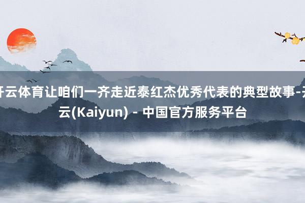 开云体育让咱们一齐走近泰红杰优秀代表的典型故事-开云(Kaiyun) - 中国官方服务平台
