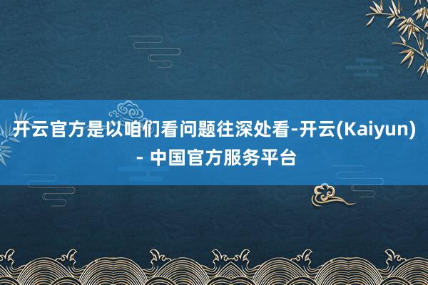 开云官方是以咱们看问题往深处看-开云(Kaiyun) - 中国官方服务平台