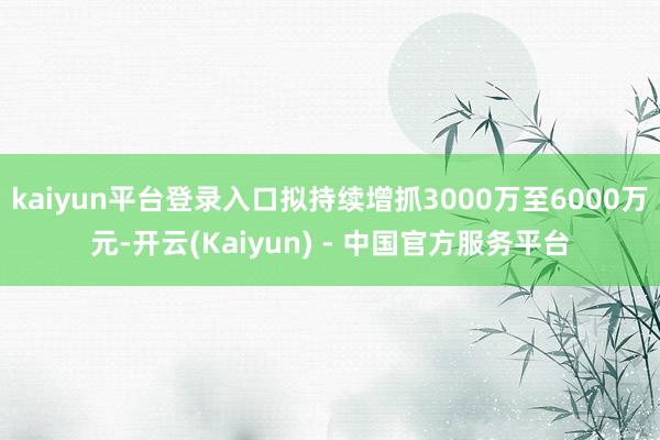 kaiyun平台登录入口拟持续增抓3000万至6000万元-开云(Kaiyun) - 中国官方服务平台