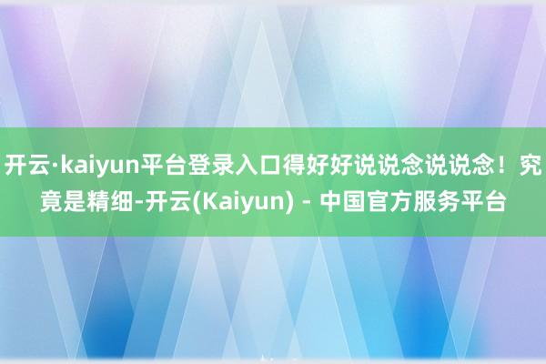 开云·kaiyun平台登录入口得好好说说念说说念！究竟是精细-开云(Kaiyun) - 中国官方服务平台