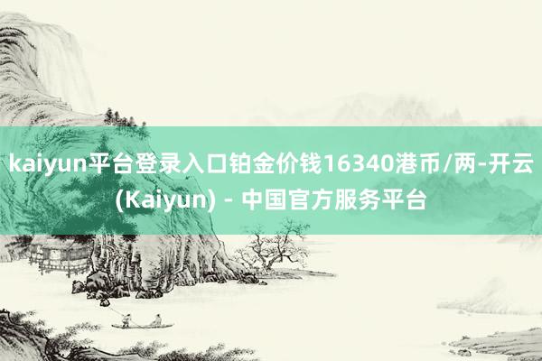 kaiyun平台登录入口铂金价钱16340港币/两-开云(Kaiyun) - 中国官方服务平台