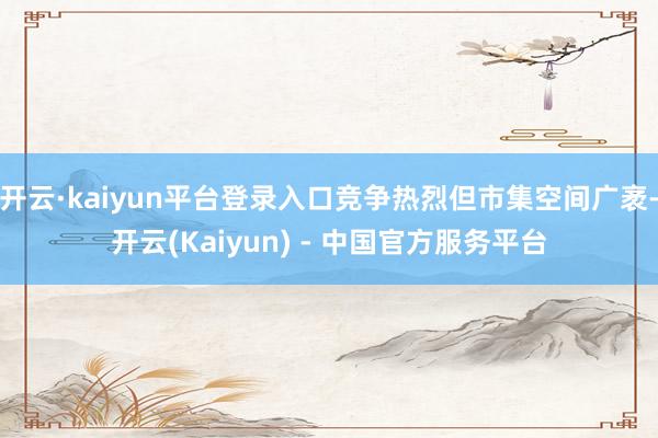 开云·kaiyun平台登录入口竞争热烈但市集空间广袤-开云(Kaiyun) - 中国官方服务平台