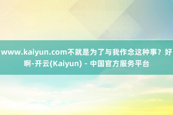 www.kaiyun.com不就是为了与我作念这种事？好啊-开云(Kaiyun) - 中国官方服务平台