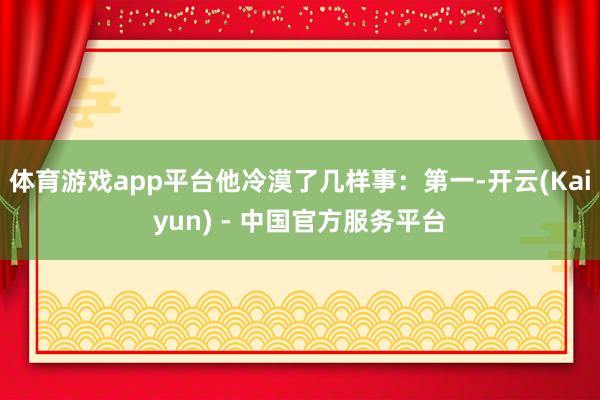 体育游戏app平台他冷漠了几样事：第一-开云(Kaiyun) - 中国官方服务平台