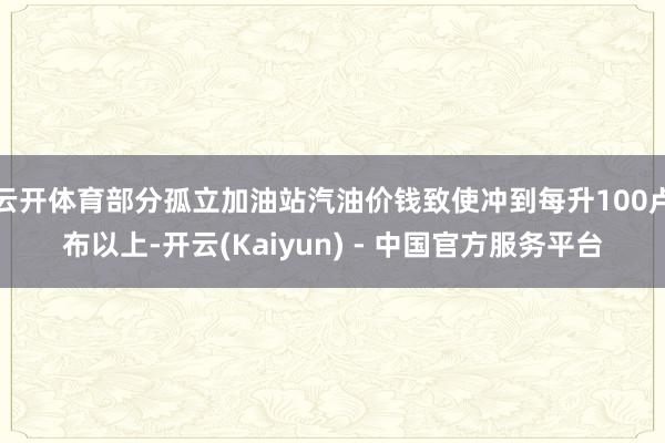 云开体育部分孤立加油站汽油价钱致使冲到每升100卢布以上-开云(Kaiyun) - 中国官方服务平台
