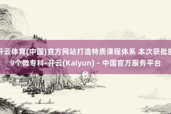 开云体育(中国)官方网站打造特质课程体系 本次获批的9个微专科-开云(Kaiyun) - 中国官方服务平台