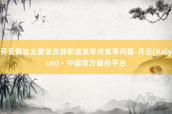 开云网址主要波及辞职披发年终奖等问题-开云(Kaiyun) - 中国官方服务平台