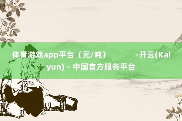体育游戏app平台（元/吨）            -开云(Kaiyun) - 中国官方服务平台