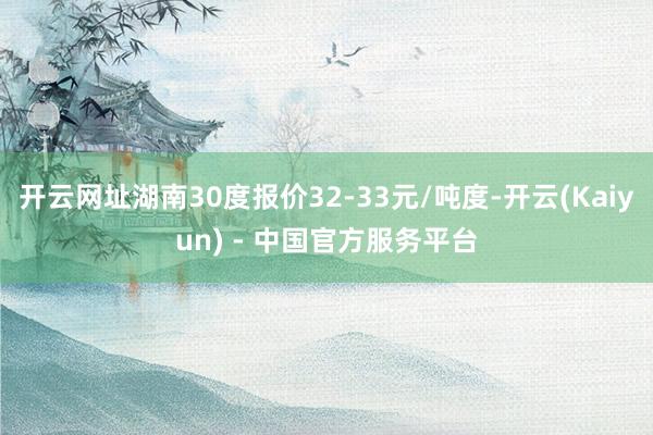 开云网址湖南30度报价32-33元/吨度-开云(Kaiyun) - 中国官方服务平台