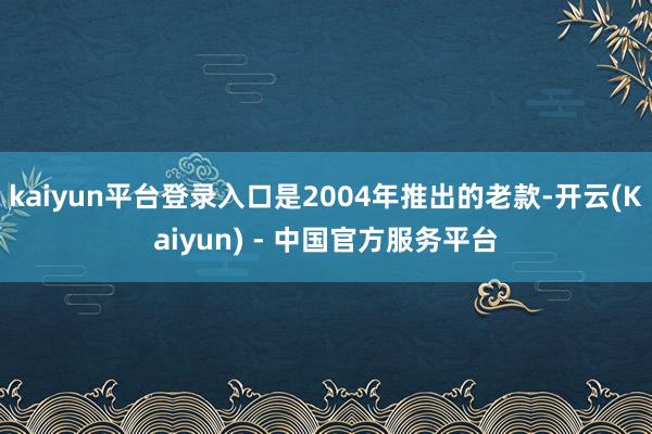 kaiyun平台登录入口是2004年推出的老款-开云(Kaiyun) - 中国官方服务平台