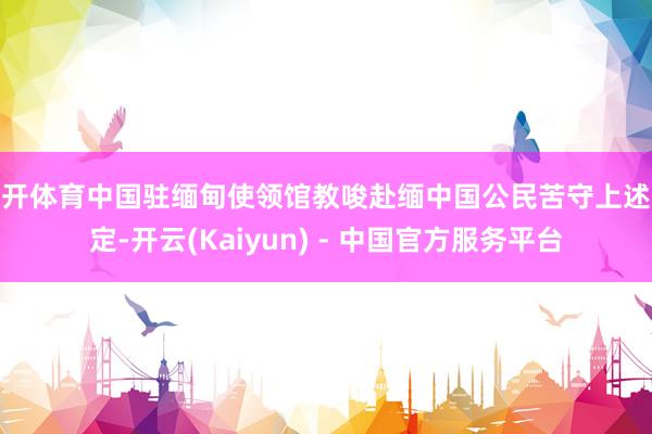 云开体育中国驻缅甸使领馆教唆赴缅中国公民苦守上述限定-开云(Kaiyun) - 中国官方服务平台