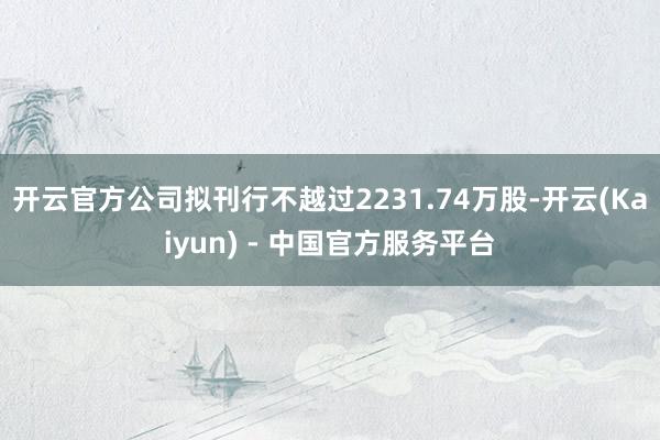 开云官方公司拟刊行不越过2231.74万股-开云(Kaiyun) - 中国官方服务平台