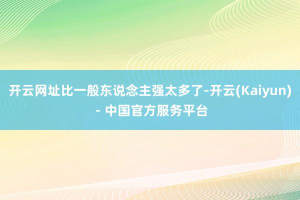 开云网址比一般东说念主强太多了-开云(Kaiyun) - 中国官方服务平台