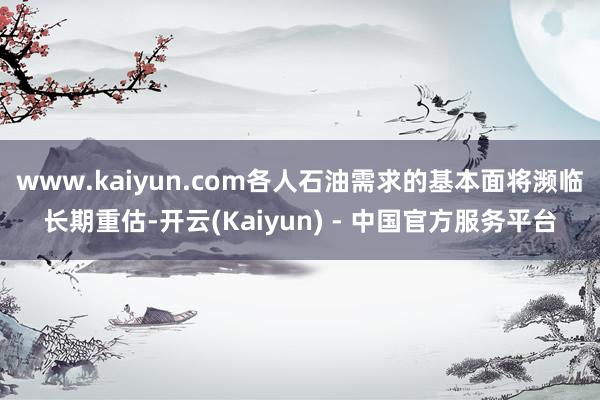 www.kaiyun.com各人石油需求的基本面将濒临长期重估-开云(Kaiyun) - 中国官方服务平台