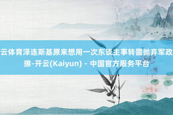 开云体育泽连斯基原来想用一次东谈主事转圜抛弃军政摩擦-开云(Kaiyun) - 中国官方服务平台