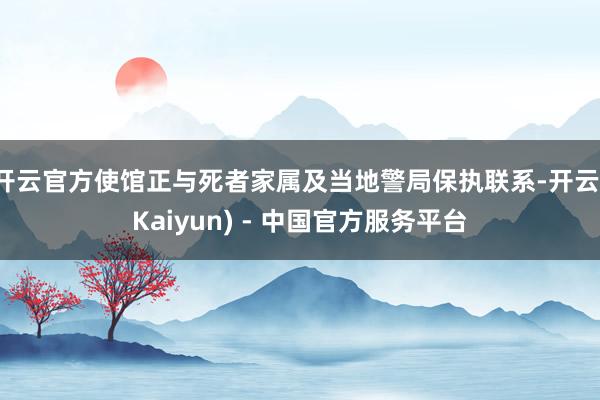 开云官方使馆正与死者家属及当地警局保执联系-开云(Kaiyun) - 中国官方服务平台