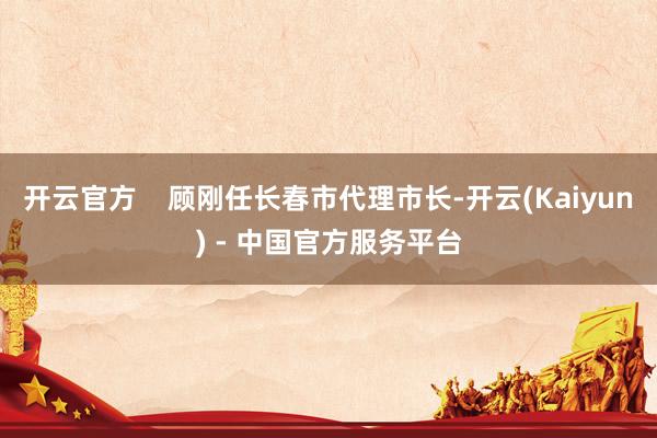 开云官方    顾刚任长春市代理市长-开云(Kaiyun) - 中国官方服务平台