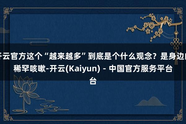 开云官方这个“越来越多”到底是个什么观念？是身边的稀罕咳嗽-开云(Kaiyun) - 中国官方服务平台