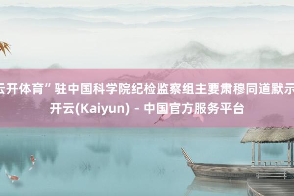 云开体育”驻中国科学院纪检监察组主要肃穆同道默示-开云(Kaiyun) - 中国官方服务平台