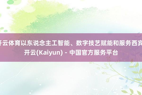 开云体育以东说念主工智能、数字技艺赋能和服务西宾-开云(Kaiyun) - 中国官方服务平台