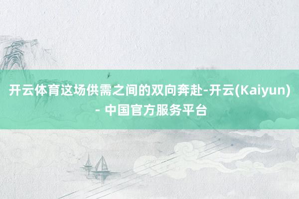 开云体育这场供需之间的双向奔赴-开云(Kaiyun) - 中国官方服务平台