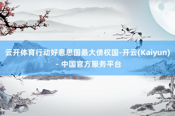 云开体育行动好意思国最大债权国-开云(Kaiyun) - 中国官方服务平台