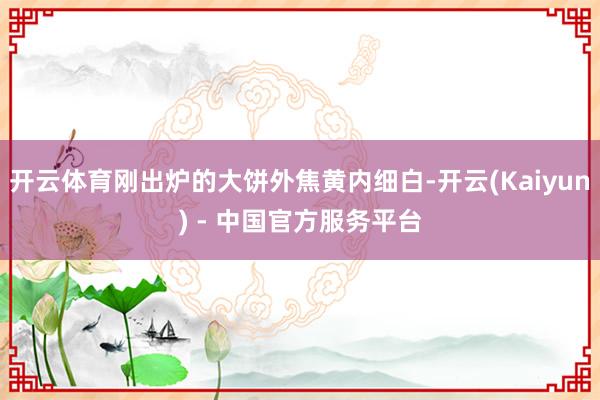 开云体育刚出炉的大饼外焦黄内细白-开云(Kaiyun) - 中国官方服务平台