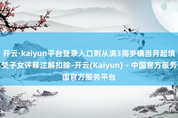 开云·kaiyun平台登录入口则从满3周岁确当月起填报享受子女评释注解扣除-开云(Kaiyun) - 中国官方服务平台