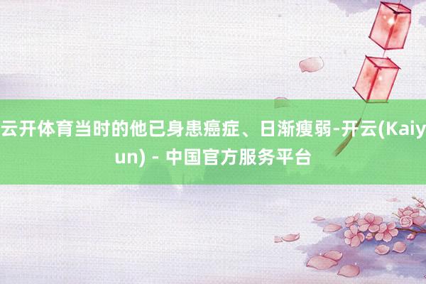 云开体育当时的他已身患癌症、日渐瘦弱-开云(Kaiyun) - 中国官方服务平台