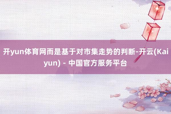 开yun体育网而是基于对市集走势的判断-开云(Kaiyun) - 中国官方服务平台