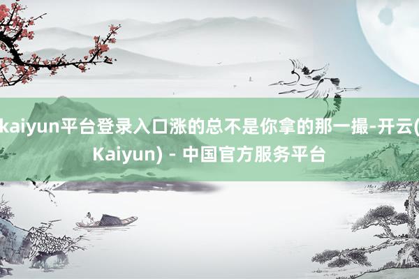 kaiyun平台登录入口涨的总不是你拿的那一撮-开云(Kaiyun) - 中国官方服务平台