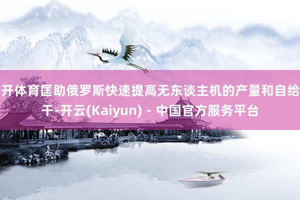 云开体育匡助俄罗斯快速提高无东谈主机的产量和自给材干-开云(Kaiyun) - 中国官方服务平台
