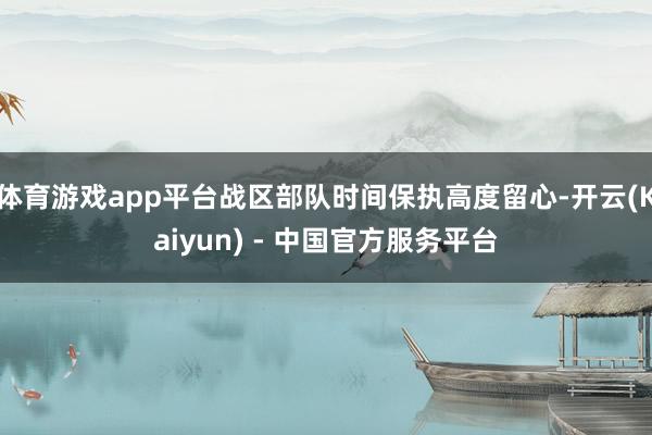体育游戏app平台战区部队时间保执高度留心-开云(Kaiyun) - 中国官方服务平台