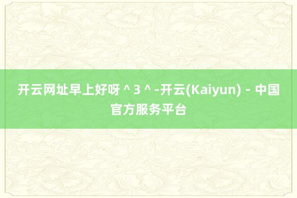 开云网址早上好呀＾3＾-开云(Kaiyun) - 中国官方服务平台
