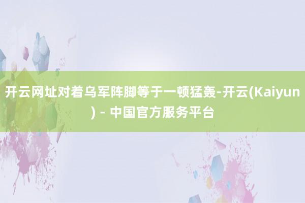 开云网址对着乌军阵脚等于一顿猛轰-开云(Kaiyun) - 中国官方服务平台