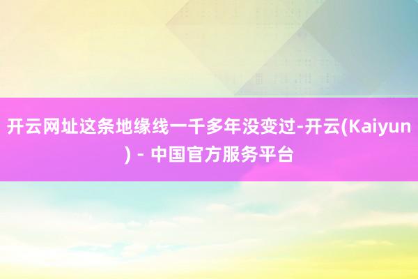 开云网址这条地缘线一千多年没变过-开云(Kaiyun) - 中国官方服务平台