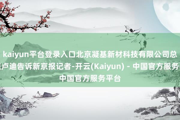 kaiyun平台登录入口北京凝基新材科技有限公司总司理卢迪告诉新京报记者-开云(Kaiyun) - 中国官方服务平台
